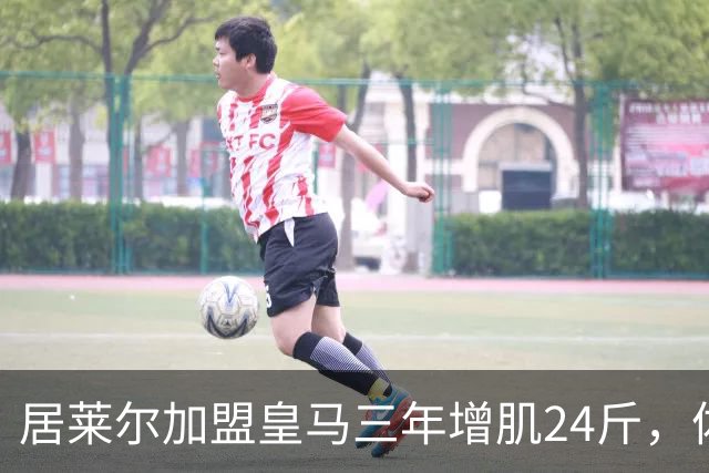 居莱尔加盟皇马三年增肌24斤，体脂率下降2%！西甲赛场上的新星崛起